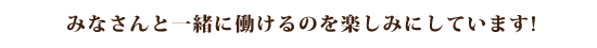 みなさんと一緒に働けるのを楽しみにしています!