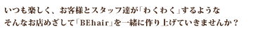 いつも楽しく、お客様とスタッフ達が「わくわく」するようなそんなお店めざして「BEhair」を一緒に作り上げていきませんか？